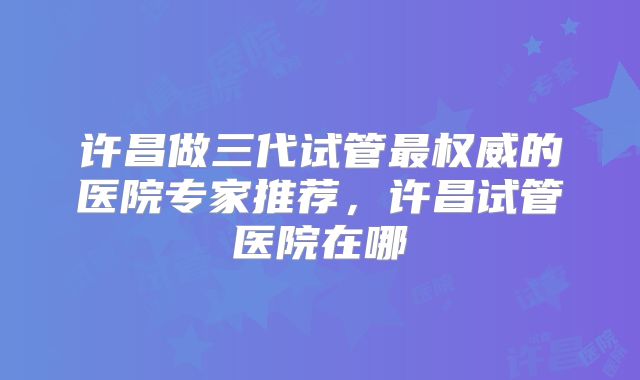 许昌做三代试管最权威的医院专家推荐,许昌试管医院在哪