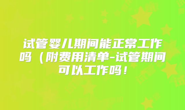 试管婴儿期间能正常工作吗（附费用清单-试管期间可以工作吗！