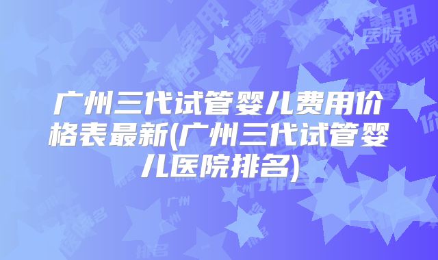 广州三代试管婴儿费用价格表最新(广州三代试管婴儿医院排名)