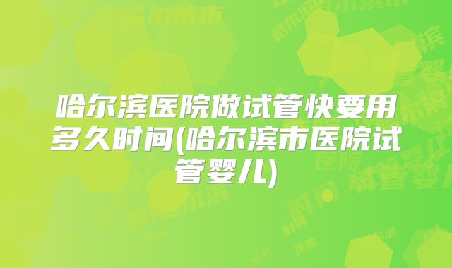 哈尔滨医院做试管快要用多久时间(哈尔滨市医院试管婴儿)