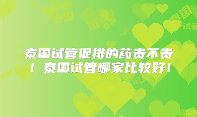 泰国试管促排的药贵不贵！泰国试管哪家比较好！