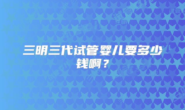 三明三代试管婴儿要多少钱啊？