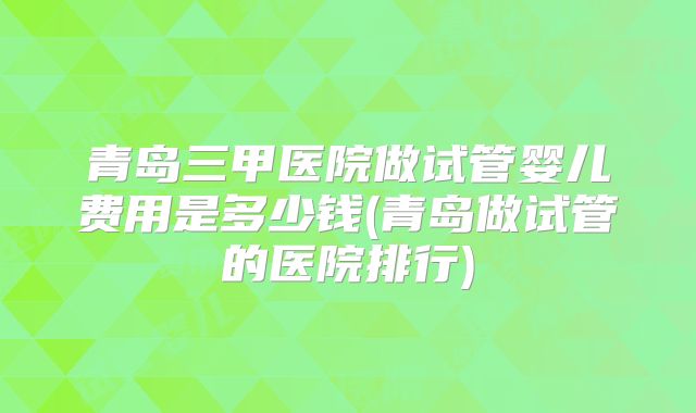 青岛三甲医院做试管婴儿费用是多少钱(青岛做试管的医院排行)