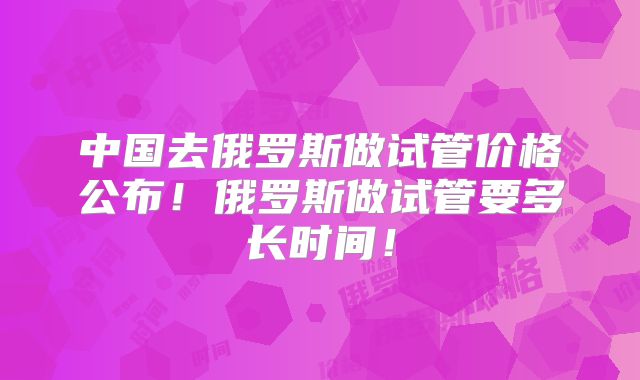 中国去俄罗斯做试管价格公布！俄罗斯做试管要多长时间！