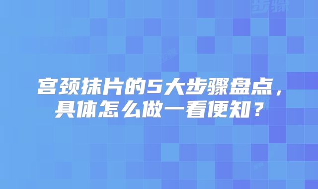 宫颈抹片的5大步骤盘点，具体怎么做一看便知？