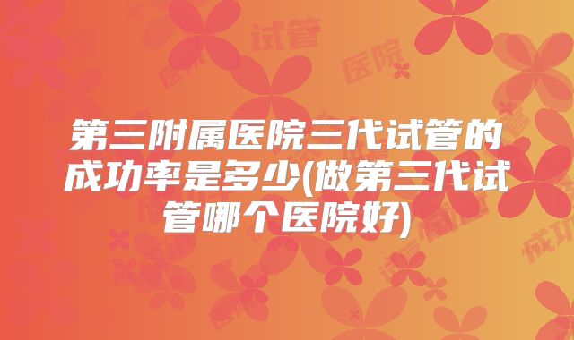 第三附属医院三代试管的成功率是多少(做第三代试管哪个医院好)
