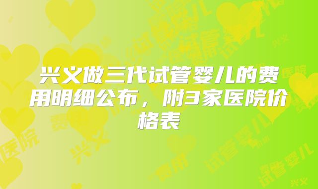 兴义做三代试管婴儿的费用明细公布，附3家医院价格表