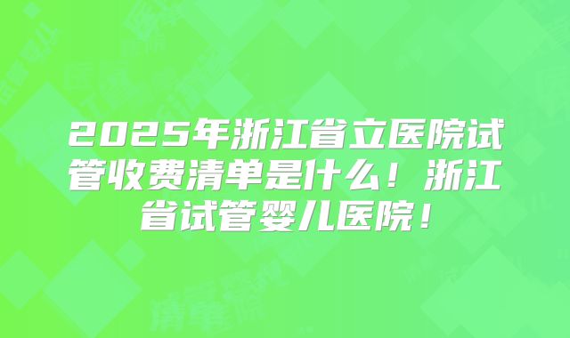 2025年浙江省立医院试管收费清单是什么！浙江省试管婴儿医院！