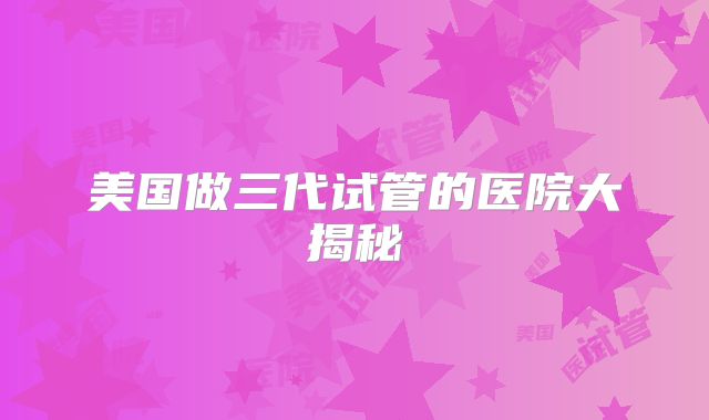 美国做三代试管的医院大揭秘