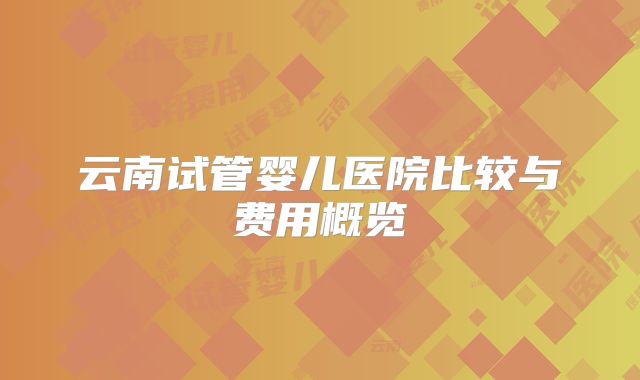 云南试管婴儿医院比较与费用概览