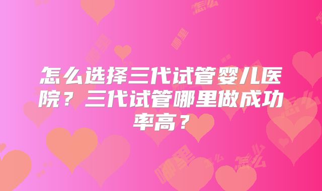 怎么选择三代试管婴儿医院？三代试管哪里做成功率高？