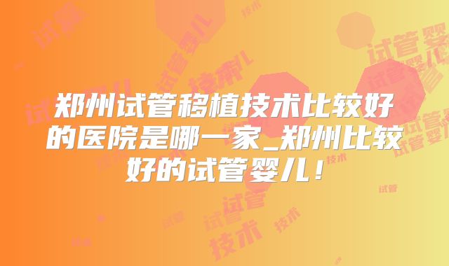 郑州试管移植技术比较好的医院是哪一家_郑州比较好的试管婴儿!