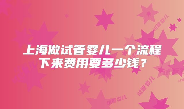 上海做试管婴儿一个流程下来费用要多少钱?