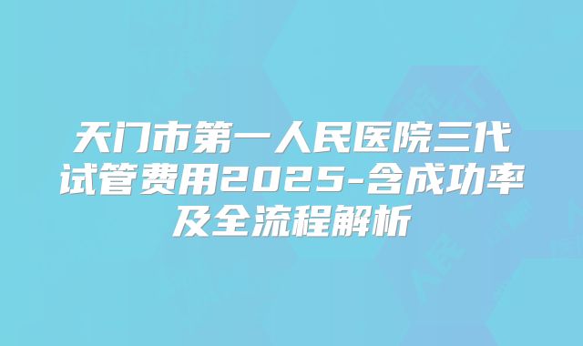 天门市第一人民医院三代试管费用2025-含成功率及全流程解析