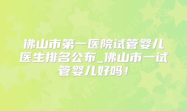 佛山市第一医院试管婴儿医生排名公布_佛山市一试管婴儿好吗！