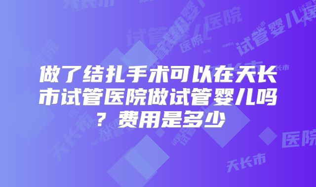 做了结扎手术可以在天长市试管医院做试管婴儿吗？费用是多少