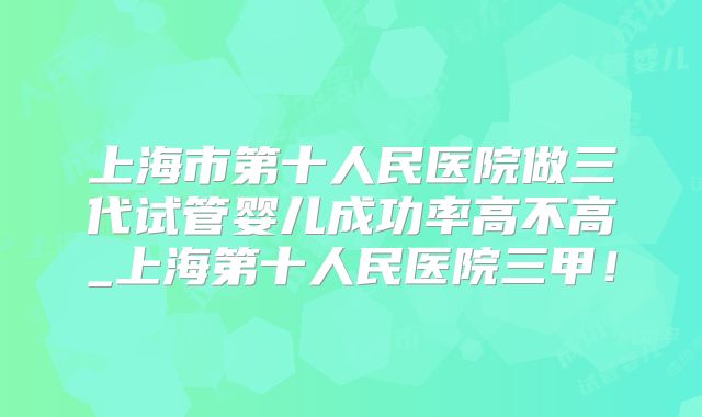 上海市第十人民医院做三代试管婴儿成功率高不高_上海第十人民医院三甲！