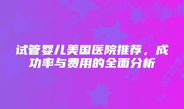 试管婴儿美国医院推荐，成功率与费用的全面分析