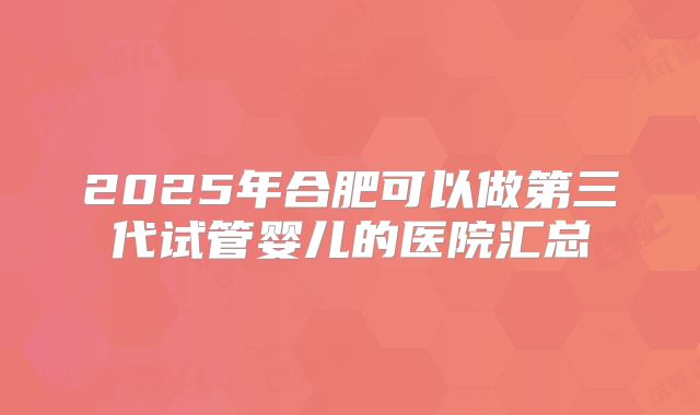 2025年合肥可以做第三代试管婴儿的医院汇总