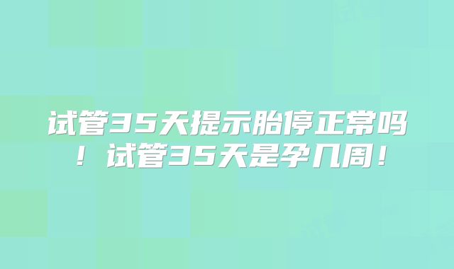 试管35天提示胎停正常吗！试管35天是孕几周！