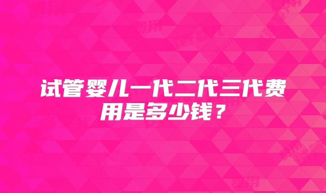 试管婴儿一代二代三代费用是多少钱？