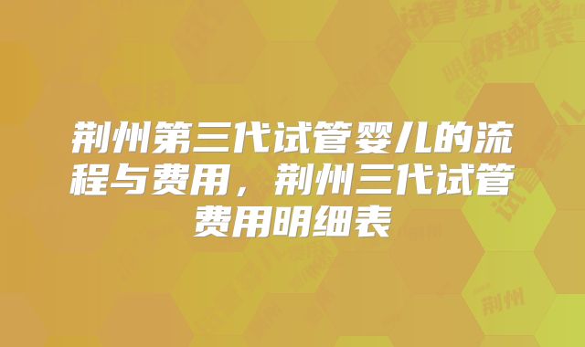 荆州第三代试管婴儿的流程与费用,荆州三代试管费用明细表