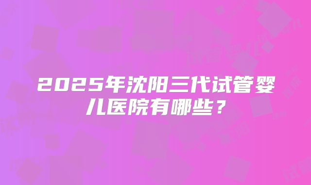 2025年沈阳三代试管婴儿医院有哪些？
