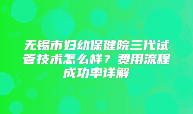 无锡市妇幼保健院三代试管技术怎么样?费用流程成功率详解