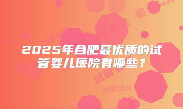 2025年合肥蕞优质的试管婴儿医院有哪些？