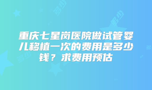 重庆七星岗医院做试管婴儿移植一次的费用是多少钱？求费用预估