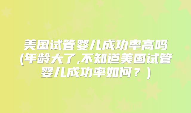 美国试管婴儿成功率高吗(年龄大了,不知道美国试管婴儿成功率如何？)