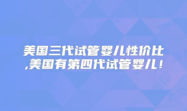 美国三代试管婴儿性价比,美国有第四代试管婴儿！