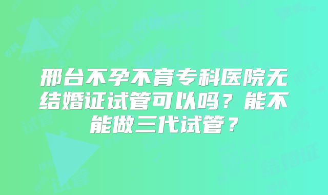 邢台不孕不育专科医院无结婚证试管可以吗？能不能做三代试管？