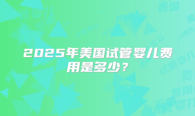 2025年美国试管婴儿费用是多少？