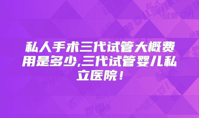 私人手术三代试管大概费用是多少,三代试管婴儿私立医院！