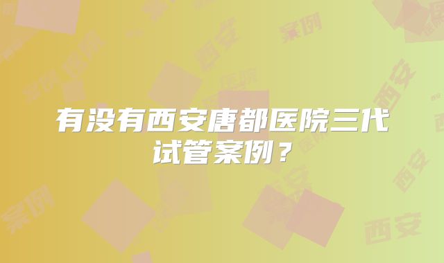 有没有西安唐都医院三代试管案例？
