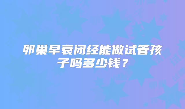 卵巢早衰闭经能做试管孩子吗多少钱？