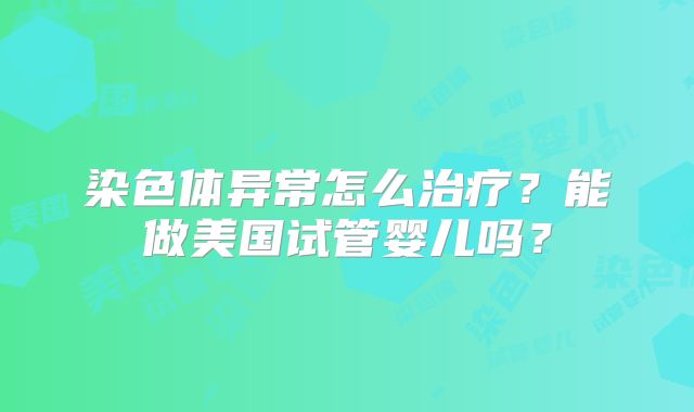 染色体异常怎么治疗？能做美国试管婴儿吗？