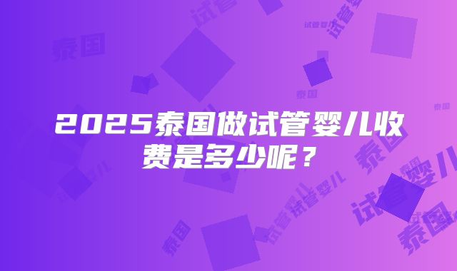 2025泰国做试管婴儿收费是多少呢?
