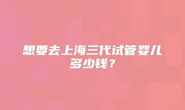 想要去上海三代试管婴儿多少钱？