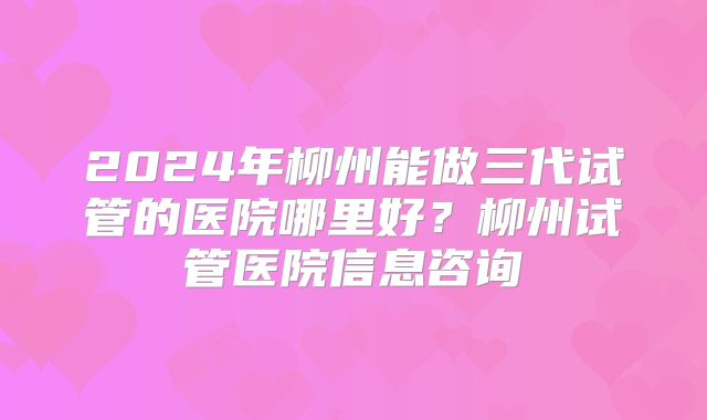 2024年柳州能做三代试管的医院哪里好？柳州试管医院信息咨询