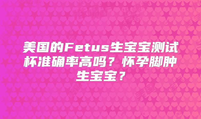 美国的Fetus生宝宝测试杯准确率高吗？怀孕脚肿生宝宝？