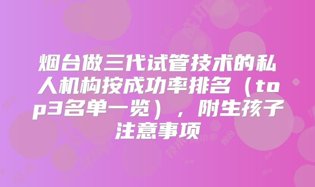 烟台做三代试管技术的私人机构按成功率排名（top3名单一览），附生孩子注意事项