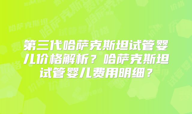 第三代哈萨克斯坦试管婴儿价格解析？哈萨克斯坦试管婴儿费用明细？