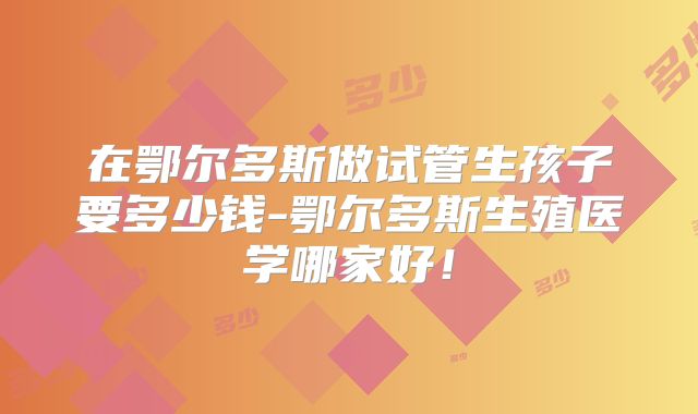 在鄂尔多斯做试管生孩子要多少钱-鄂尔多斯生殖医学哪家好！