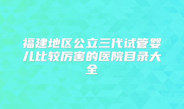 福建地区公立三代试管婴儿比较厉害的医院目录大全