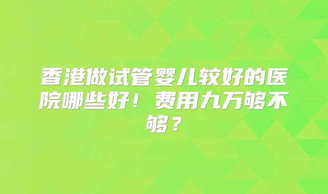 香港做试管婴儿较好的医院哪些好！费用九万够不够？
