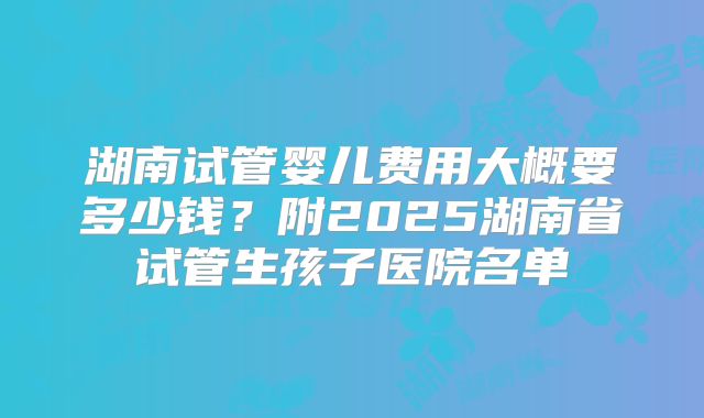 湖南试管婴儿费用大概要多少钱？附2025湖南省试管生孩子医院名单