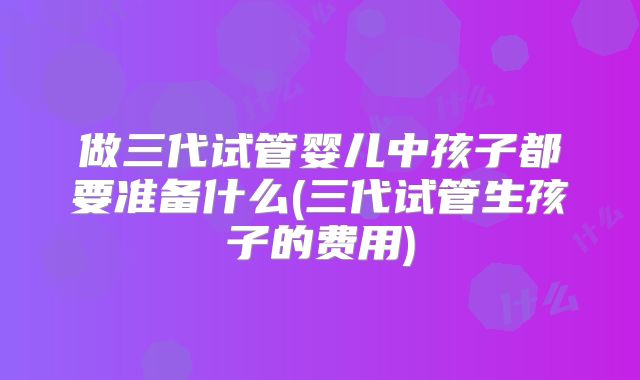 做三代试管婴儿中孩子都要准备什么(三代试管生孩子的费用)