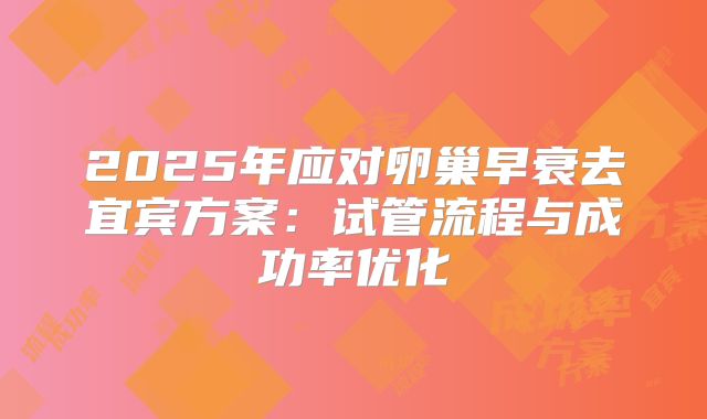 2025年应对卵巢早衰去宜宾方案：试管流程与成功率优化